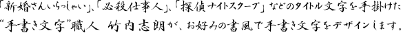 「新婚さんいらっしゃい」、「必殺仕事人」、「探偵ナイトスクープ」などのタイトル文字を手掛けた“手書き文字”職人 竹内志朗が、お好みの書風で手書き文字をデザインします。